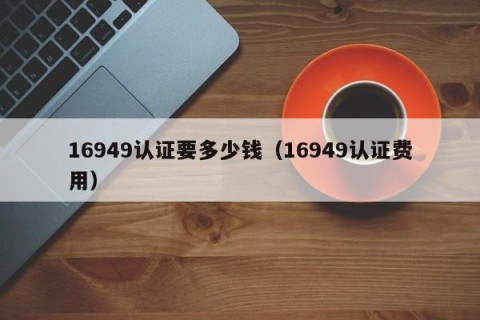 16949认证要多少钱（16949认证费用）