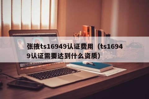 张掖ts16949认证费用（ts16949认证需要达到什么资质）