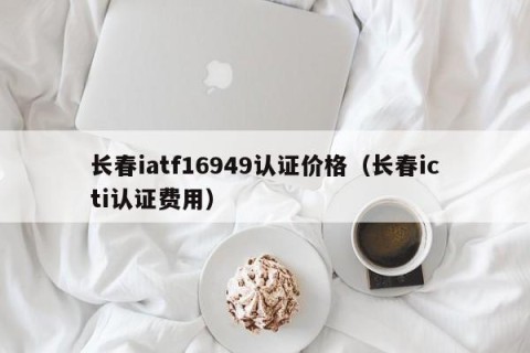 长春iatf16949认证价格（长春icti认证费用）