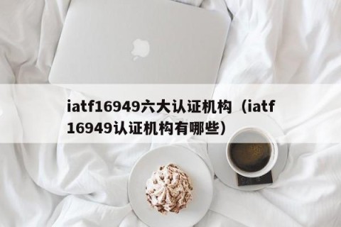 iatf16949六大认证机构（iatf16949认证机构有哪些）