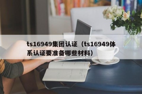 ts16949集团认证（ts16949体系认证要准备哪些材料）