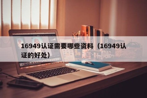 16949认证需要哪些资料（16949认证的好处）