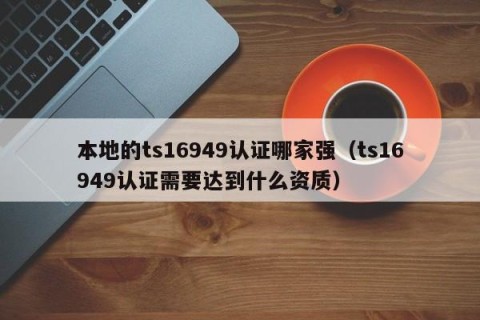 本地的ts16949认证哪家强（ts16949认证需要达到什么资质）