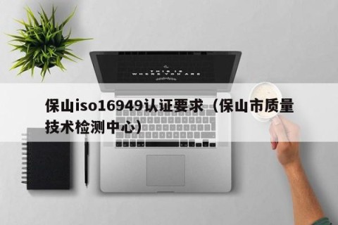 保山iso16949认证要求（保山市质量技术检测中心）