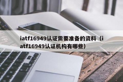 iatf16949认证需要准备的资料（iatf16949认证机构有哪些）