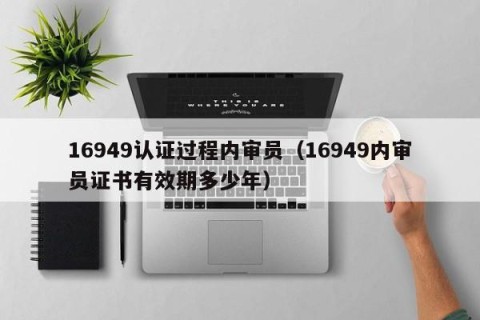 16949认证过程内审员（16949内审员证书有效期多少年）