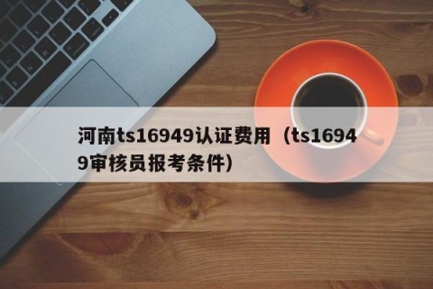 河南ts16949认证费用（ts16949审核员报考条件）