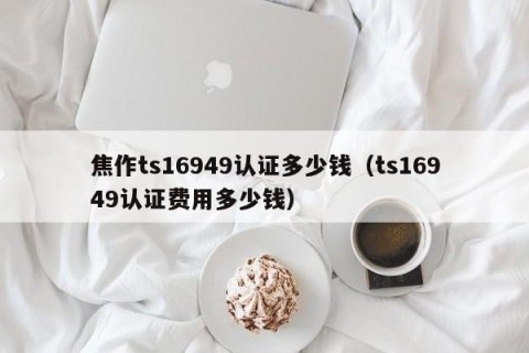 焦作ts16949认证多少钱（ts16949认证费用多少钱）