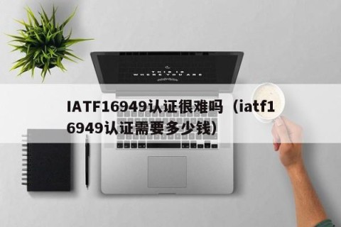IATF16949认证很难吗（iatf16949认证需要多少钱）