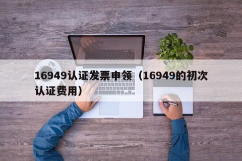 16949认证发票申领（16949的初次认证费用）