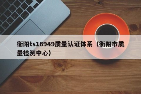 衡阳ts16949质量认证体系（衡阳市质量检测中心）