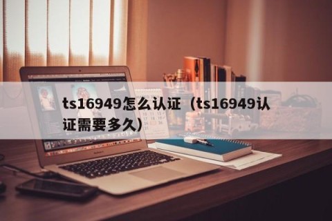 ts16949怎么认证（ts16949认证需要多久）