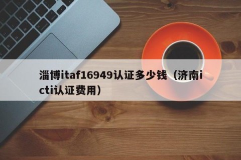 淄博itaf16949认证多少钱（济南icti认证费用）