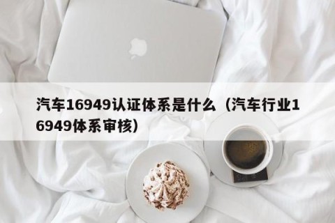 汽车16949认证体系是什么（汽车行业16949体系审核）