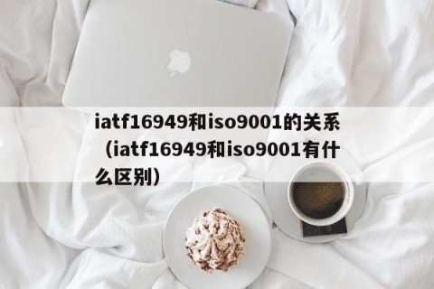 iatf16949和iso9001的关系（iatf16949和iso9001有什么区别）