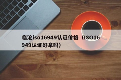 临沧iso16949认证价格（ISO16949认证好拿吗）