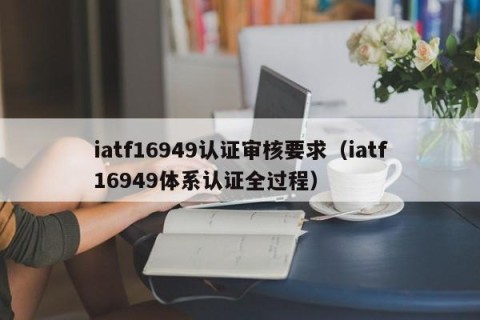 iatf16949认证审核要求（iatf16949体系认证全过程）
