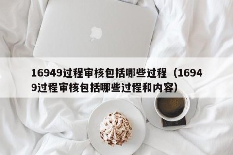 16949过程审核包括哪些过程（16949过程审核包括哪些过程和内容）
