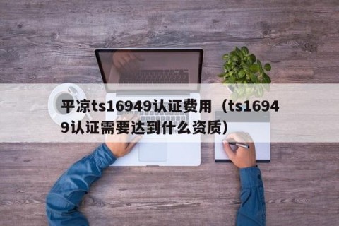 平凉ts16949认证费用（ts16949认证需要达到什么资质）