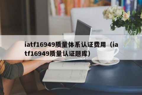 iatf16949质量体系认证费用（iatf16949质量认证题库）