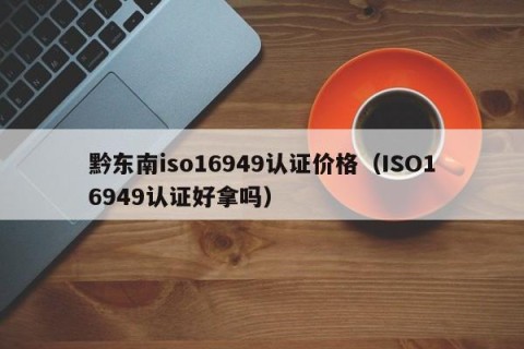 黔东南iso16949认证价格（ISO16949认证好拿吗）