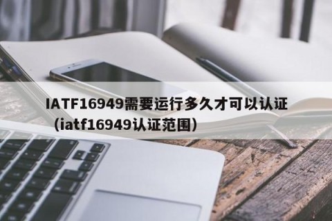 IATF16949需要运行多久才可以认证（iatf16949认证范围）