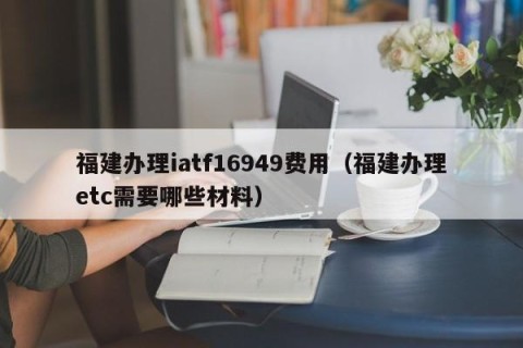 福建办理iatf16949费用（福建办理etc需要哪些材料）