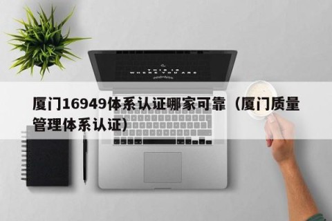 厦门16949体系认证哪家可靠（厦门质量管理体系认证）
