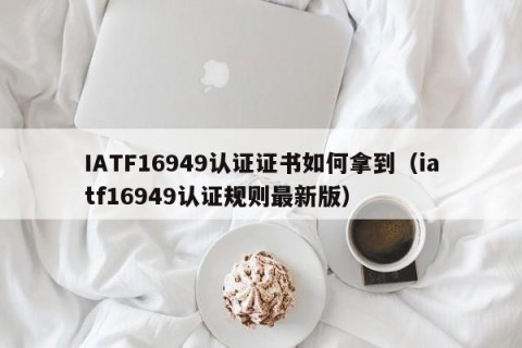 IATF16949认证证书如何拿到（iatf16949认证规则最新版）