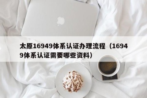 太原16949体系认证办理流程（16949体系认证需要哪些资料）
