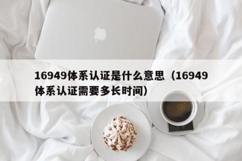 16949体系认证是什么意思（16949体系认证需要多长时间）
