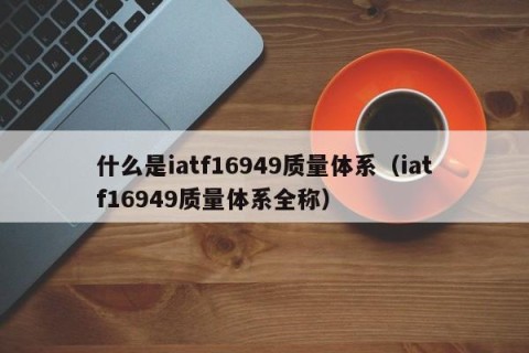什么是iatf16949质量体系（iatf16949质量体系全称）