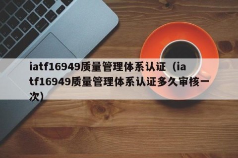 iatf16949质量管理体系认证（iatf16949质量管理体系认证多久审核一次）