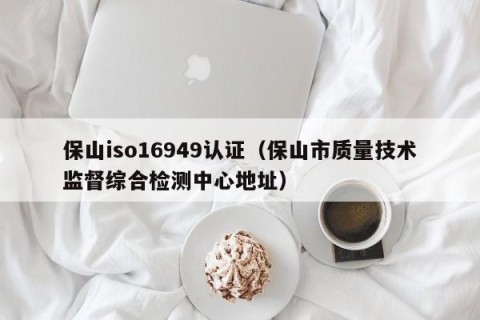 保山iso16949认证（保山市质量技术监督综合检测中心地址）