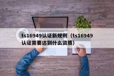 ts16949认证新规则（ts16949认证需要达到什么资质）