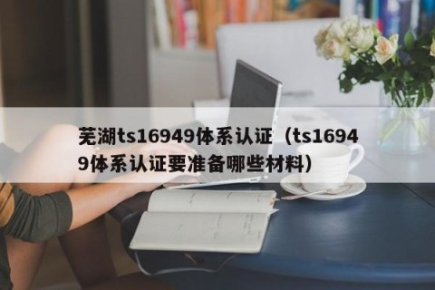 芜湖ts16949体系认证（ts16949体系认证要准备哪些材料）