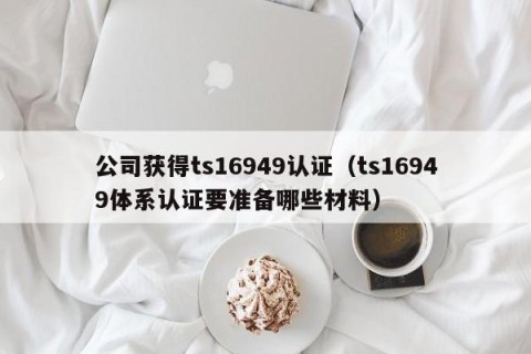 公司获得ts16949认证（ts16949体系认证要准备哪些材料）