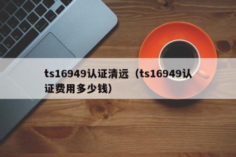 ts16949认证清远（ts16949认证费用多少钱）
