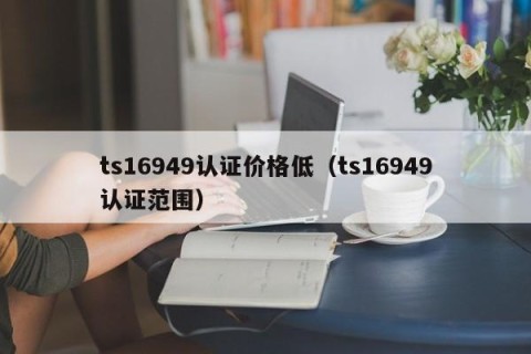 ts16949认证价格低（ts16949认证范围）