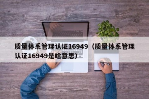 质量体系管理认证16949（质量体系管理认证16949是啥意思）