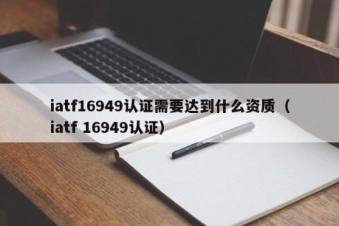iatf16949认证需要达到什么资质（iatf 16949认证）