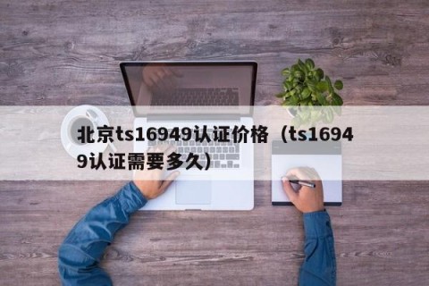 北京ts16949认证价格（ts16949认证需要多久）
