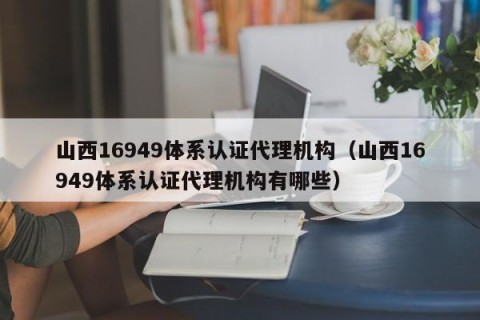 山西16949体系认证代理机构（山西16949体系认证代理机构有哪些）
