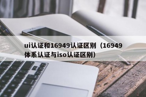 ui认证和16949认证区别（16949体系认证与iso认证区别）