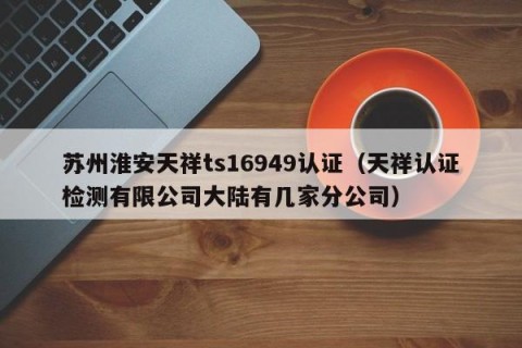 苏州淮安天祥ts16949认证（天祥认证检测有限公司大陆有几家分公司）