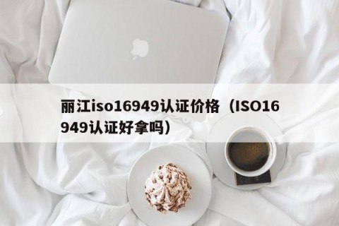 丽江iso16949认证价格（ISO16949认证好拿吗）