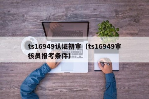 ts16949认证初审（ts16949审核员报考条件）