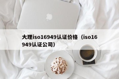 大理iso16949认证价格（iso16949认证公司）