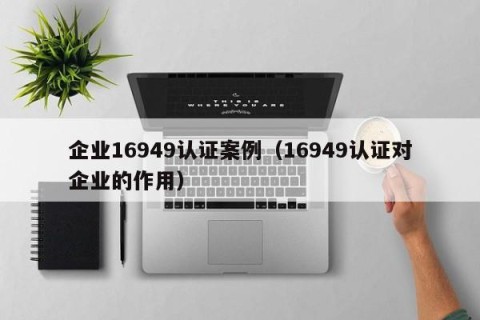 企业16949认证案例（16949认证对企业的作用）
