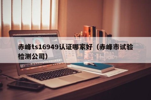 赤峰ts16949认证哪家好（赤峰市试验检测公司）